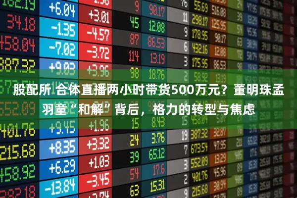 股配所 合体直播两小时带货500万元？董明珠孟羽童“和解”背后，格力的转型与焦虑
