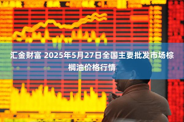 汇金财富 2025年5月27日全国主要批发市场棕榈油价格行情