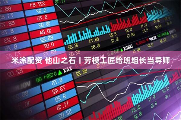 米涂配资 他山之石丨劳模工匠给班组长当导师