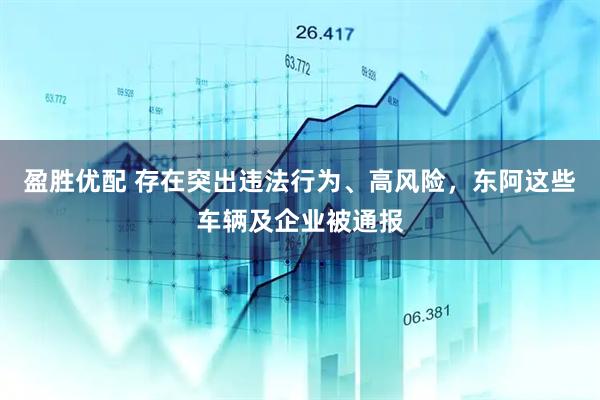 盈胜优配 存在突出违法行为、高风险，东阿这些车辆及企业被通报