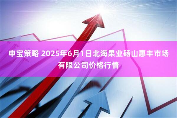 申宝策略 2025年6月1日北海果业砀山惠丰市场有限公司价格行情