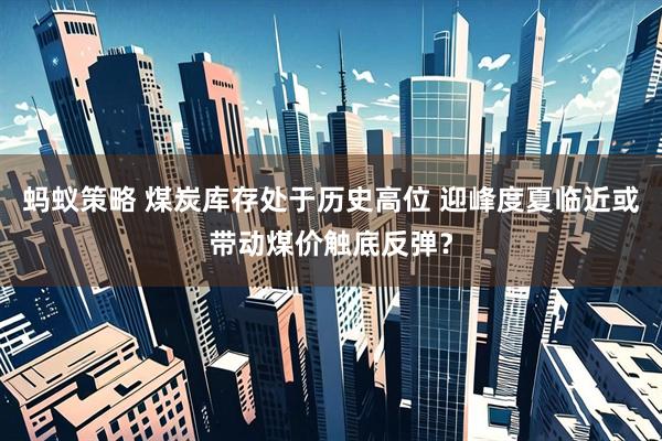 蚂蚁策略 煤炭库存处于历史高位 迎峰度夏临近或带动煤价触底反弹？