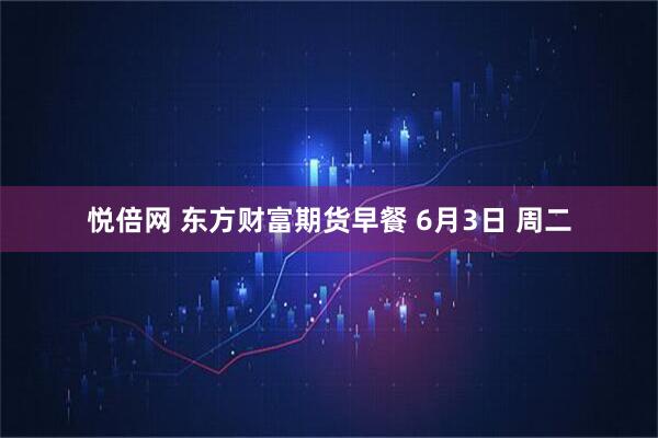 悦倍网 东方财富期货早餐 6月3日 周二
