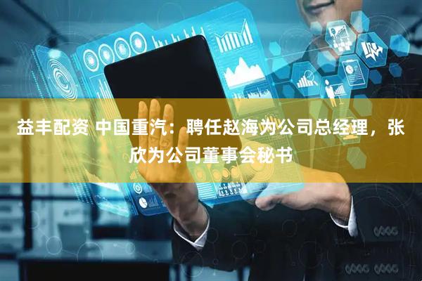 益丰配资 中国重汽：聘任赵海为公司总经理，张欣为公司董事会秘书