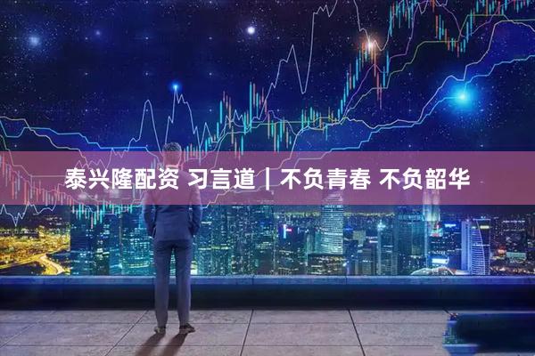 泰兴隆配资 习言道｜不负青春 不负韶华