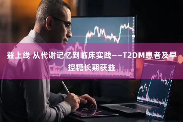 益上线 从代谢记忆到临床实践——T2DM患者及早控糖长期获益