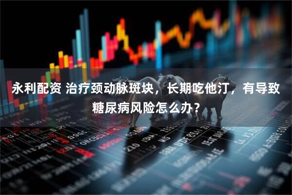 永利配资 治疗颈动脉斑块，长期吃他汀，有导致糖尿病风险怎么办？