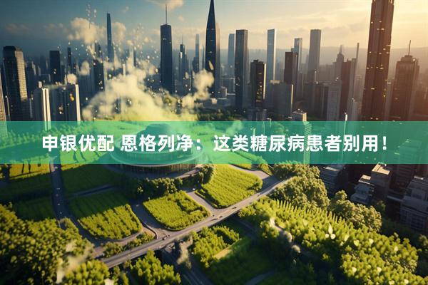 申银优配 恩格列净：这类糖尿病患者别用！