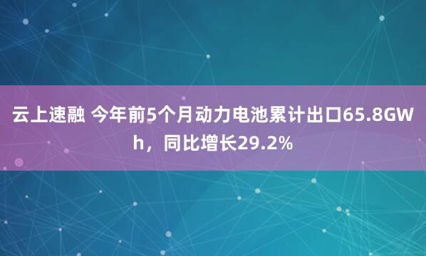 云上速融 今年前5个月动力电池累计出口65.8GWh，同比增长29.2%