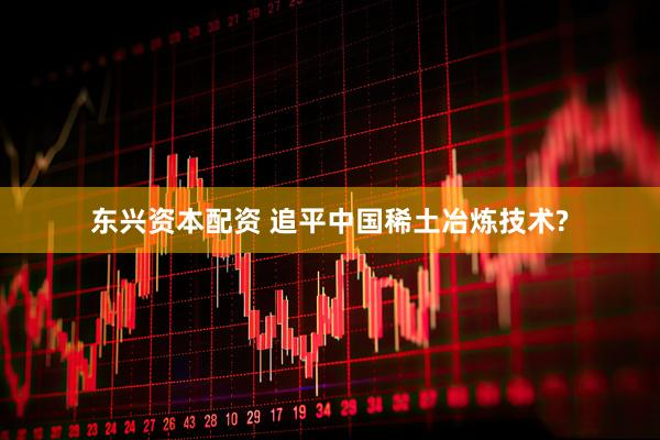 东兴资本配资 追平中国稀土冶炼技术?