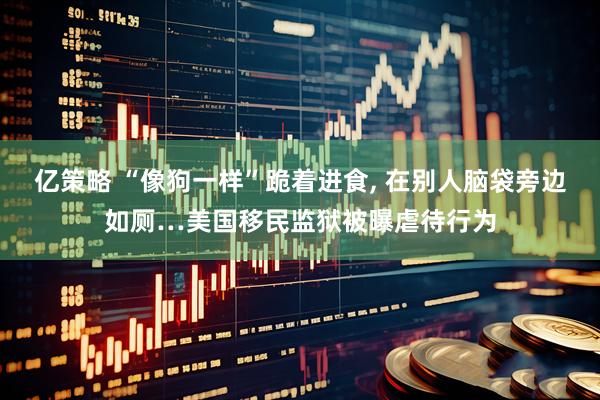 亿策略 “像狗一样”跪着进食, 在别人脑袋旁边如厕…美国移民监狱被曝虐待行为