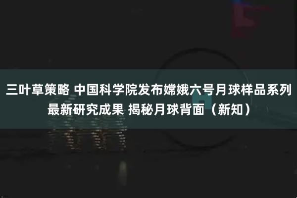 三叶草策略 中国科学院发布嫦娥六号月球样品系列最新研究成果 揭秘月球背面（新知）