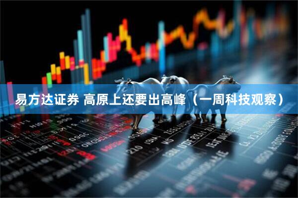 易方达证券 高原上还要出高峰（一周科技观察）