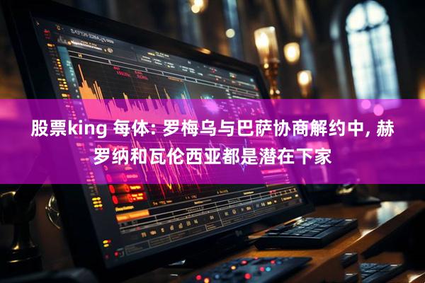 股票king 每体: 罗梅乌与巴萨协商解约中, 赫罗纳和瓦伦西亚都是潜在下家
