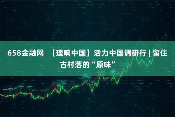 658金融网  【理响中国】活力中国调研行 | 留住古村落的“原味”