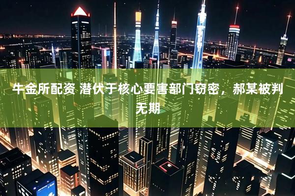 牛金所配资 潜伏于核心要害部门窃密，郝某被判无期