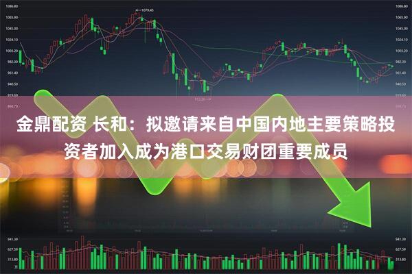 金鼎配资 长和：拟邀请来自中国内地主要策略投资者加入成为港口交易财团重要成员