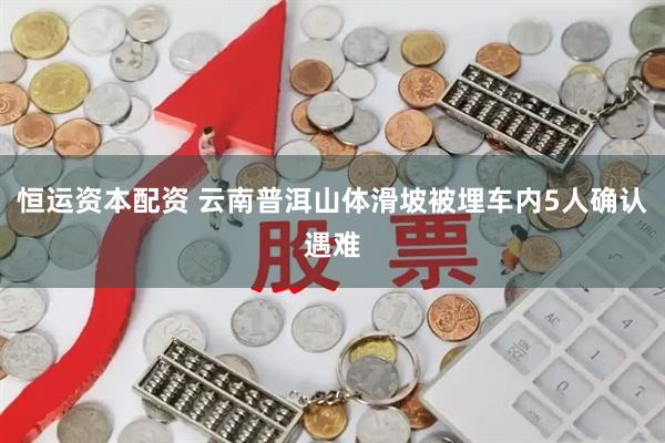 恒运资本配资 云南普洱山体滑坡被埋车内5人确认遇难