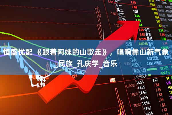 恒盛优配 《跟着阿妹的山歌走》，唱响彝山新气象_民族_孔庆学_音乐
