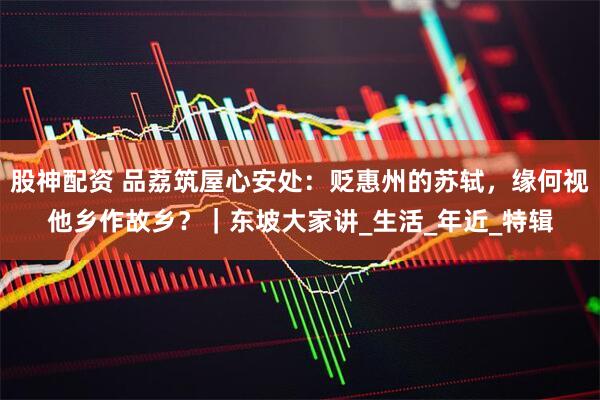 股神配资 品荔筑屋心安处：贬惠州的苏轼，缘何视他乡作故乡？｜东坡大家讲_生活_年近_特辑