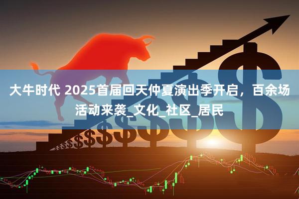 大牛时代 2025首届回天仲夏演出季开启，百余场活动来袭_文化_社区_居民