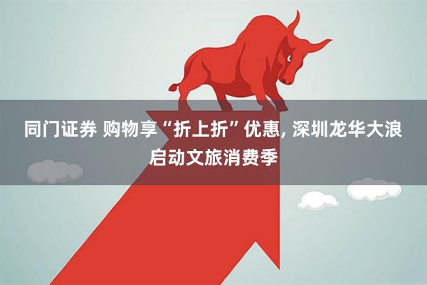 同门证券 购物享“折上折”优惠, 深圳龙华大浪启动文旅消费季