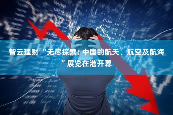 智云理财 “无尽探索: 中国的航天、航空及航海”展览在港开幕