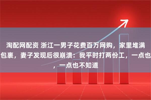 淘配网配资 浙江一男子花费百万网购，家里堆满上千个包裹，妻子发现后很崩溃：我平时打两份工，一点也不知道