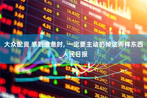 大众配资 感到疲惫时, 一定要主动扔掉这两样东西_人民日报