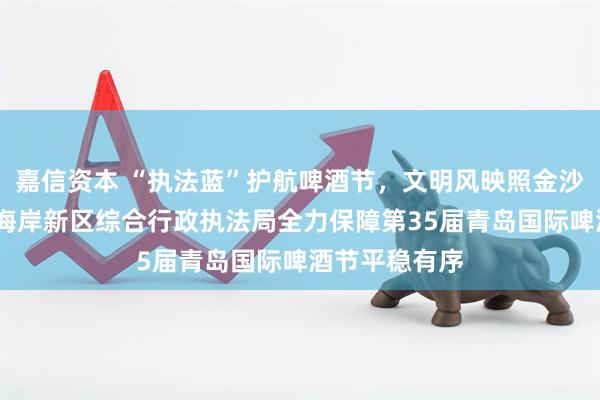 嘉信资本 “执法蓝”护航啤酒节，文明风映照金沙滩——青岛西海岸新区综合行政执法局全力保障第35届青岛国际啤酒节平稳有序