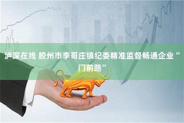 泸深在线 胶州市李哥庄镇纪委精准监督畅通企业“门前路”