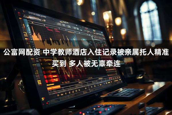 公富网配资 中学教师酒店入住记录被亲属托人精准买到 多人被无辜牵连