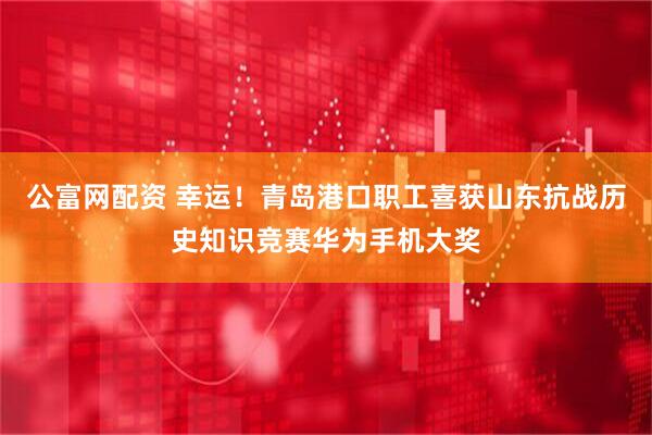 公富网配资 幸运！青岛港口职工喜获山东抗战历史知识竞赛华为手机大奖