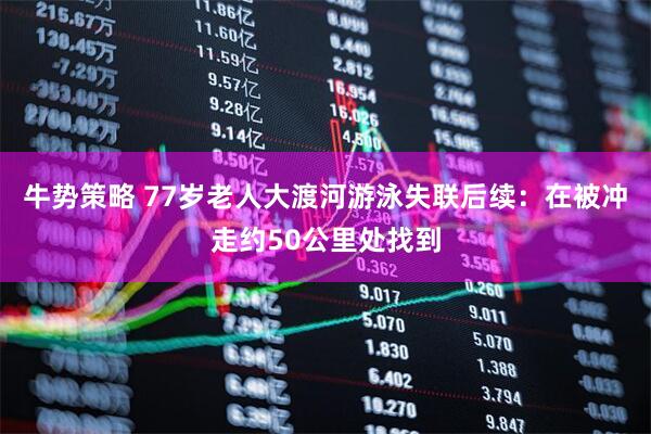 牛势策略 77岁老人大渡河游泳失联后续：在被冲走约50公里处找到