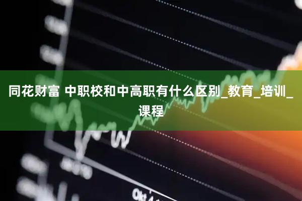 同花财富 中职校和中高职有什么区别_教育_培训_课程