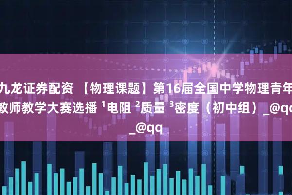 九龙证券配资 【物理课题】第16届全国中学物理青年教师教学大赛选播 ¹电阻 ²质量 ³密度（初中组）_@qq