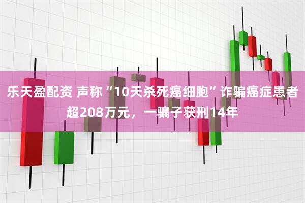 乐天盈配资 声称“10天杀死癌细胞”诈骗癌症患者超208万元，一骗子获刑14年