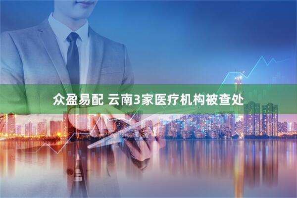 众盈易配 云南3家医疗机构被查处