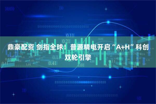 鼎豪配资 剑指全球！普源精电开启“A+H”科创双轮引擎