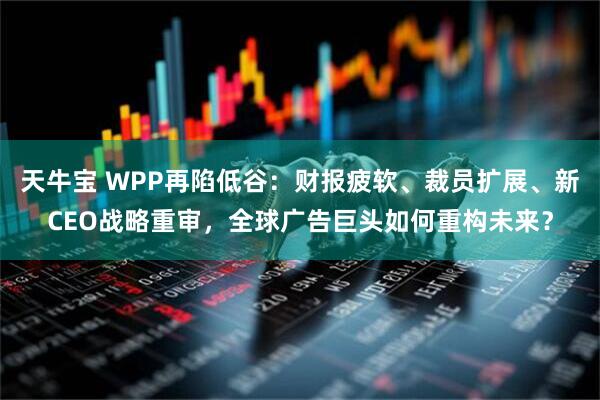 天牛宝 WPP再陷低谷：财报疲软、裁员扩展、新CEO战略重审，全球广告巨头如何重构未来？