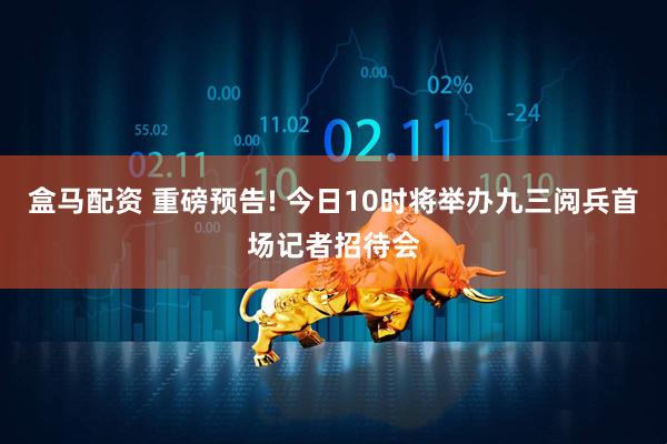 盒马配资 重磅预告! 今日10时将举办九三阅兵首场记者招待会