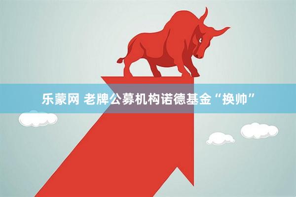 乐蒙网 老牌公募机构诺德基金“换帅”