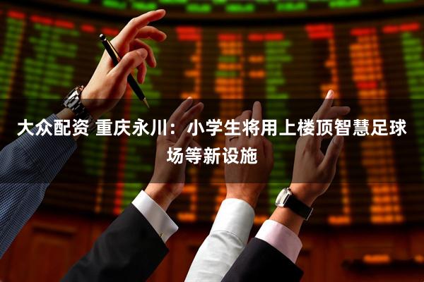 大众配资 重庆永川：小学生将用上楼顶智慧足球场等新设施