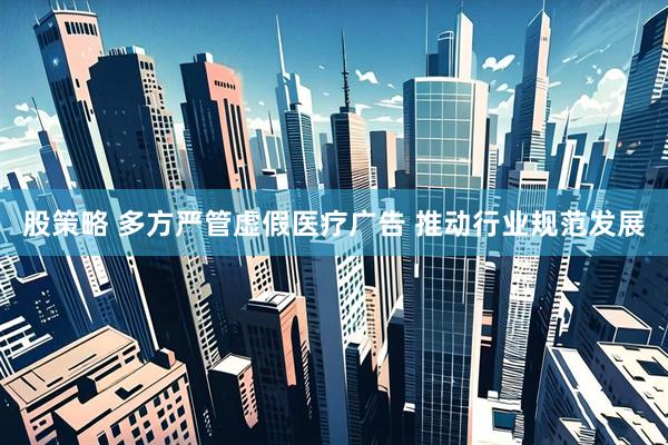 股策略 多方严管虚假医疗广告 推动行业规范发展
