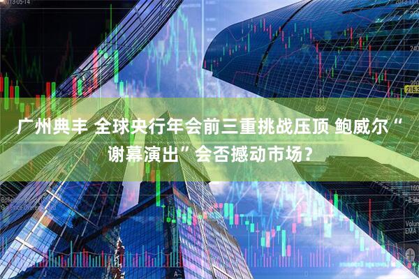 广州典丰 全球央行年会前三重挑战压顶 鲍威尔“谢幕演出”会否撼动市场？
