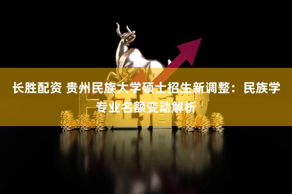 长胜配资 贵州民族大学硕士招生新调整：民族学专业名额变动解析
