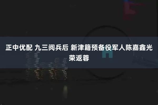 正中优配 九三阅兵后 新津籍预备役军人陈嘉鑫光荣返蓉