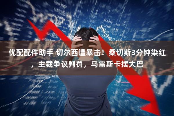 优配配件助手 切尔西遭暴击！桑切斯3分钟染红，主裁争议判罚，马雷斯卡摆大巴