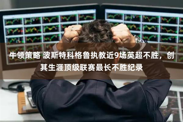 牛领策略 波斯特科格鲁执教近9场英超不胜，创其生涯顶级联赛最长不胜纪录