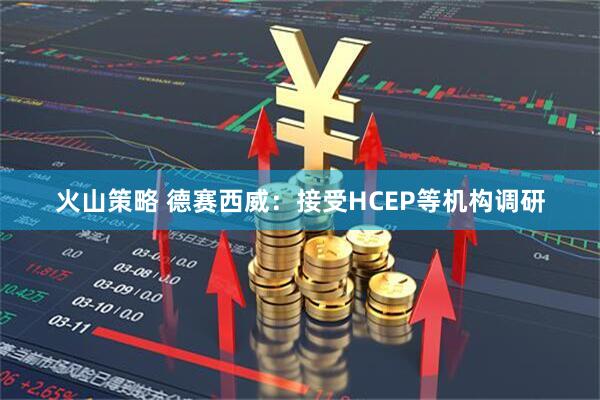 火山策略 德赛西威：接受HCEP等机构调研